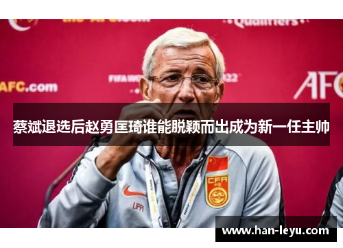 蔡斌退选后赵勇匡琦谁能脱颖而出成为新一任主帅