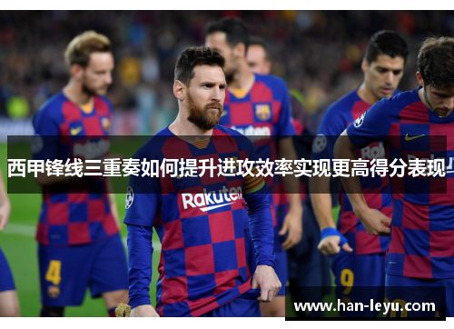 西甲锋线三重奏如何提升进攻效率实现更高得分表现