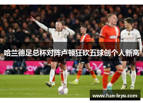 哈兰德足总杯对阵卢顿狂砍五球创个人新高