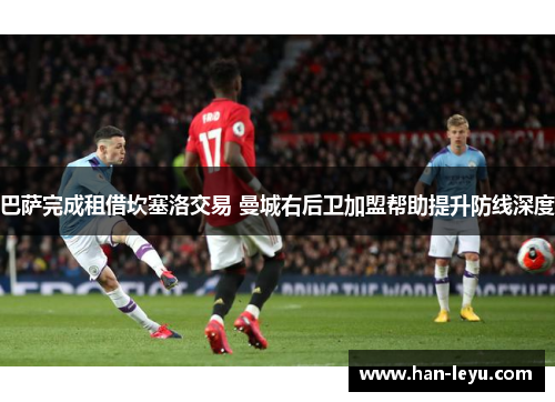 巴萨完成租借坎塞洛交易 曼城右后卫加盟帮助提升防线深度