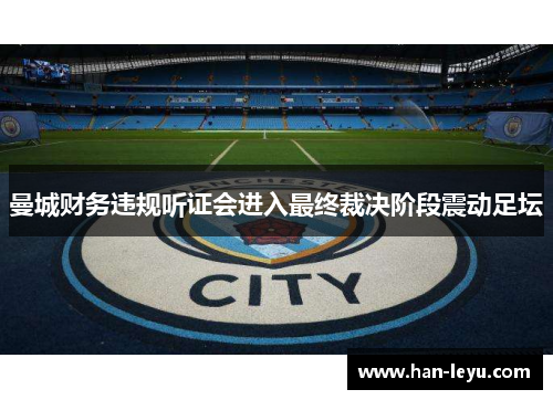 曼城财务违规听证会进入最终裁决阶段震动足坛