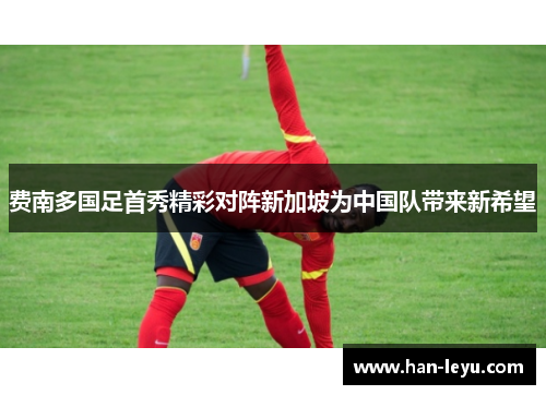 费南多国足首秀精彩对阵新加坡为中国队带来新希望