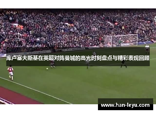 库卢塞夫斯基在英超对阵曼城的高光时刻盘点与精彩表现回顾