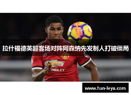 拉什福德英超客场对阵阿森纳先发制人打破僵局